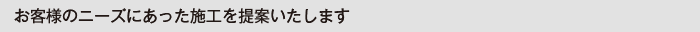 お客様のニーズにあった施工を提案します。